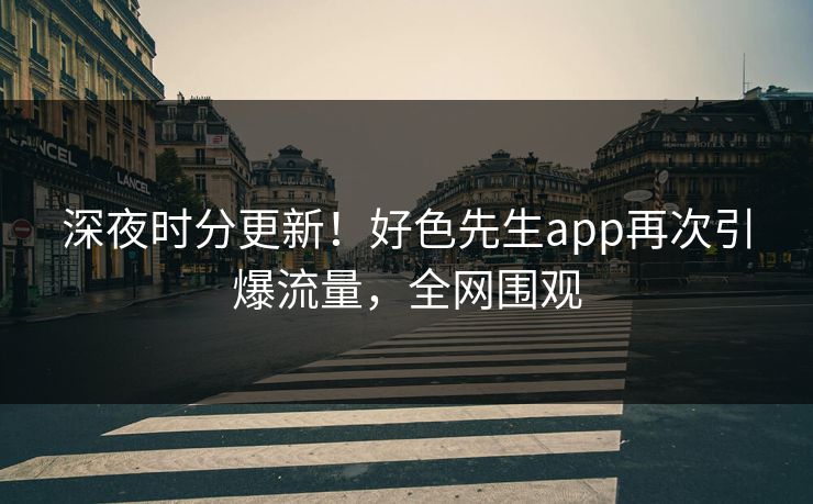 深夜时分更新！好色先生app再次引爆流量，全网围观