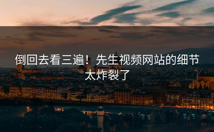 倒回去看三遍！先生视频网站的细节太炸裂了
