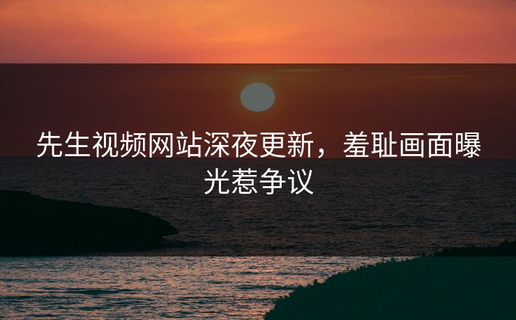 先生视频网站深夜更新，羞耻画面曝光惹争议