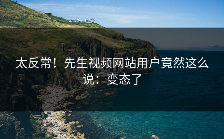 太反常！先生视频网站用户竟然这么说：变态了