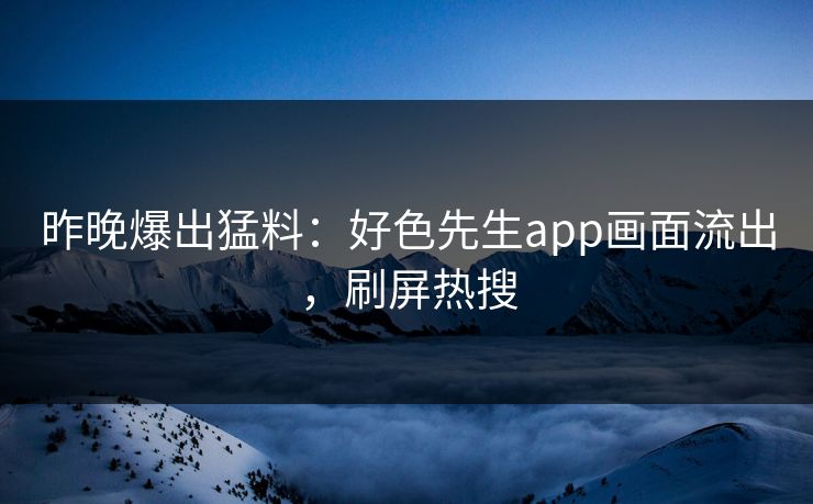 昨晚爆出猛料：好色先生app画面流出，刷屏热搜