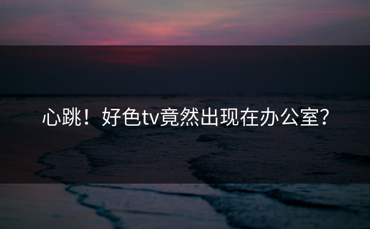 心跳！好色tv竟然出现在办公室？
