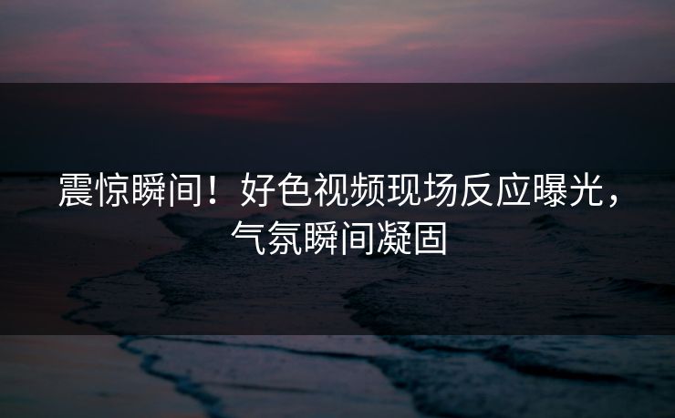 震惊瞬间！好色视频现场反应曝光，气氛瞬间凝固