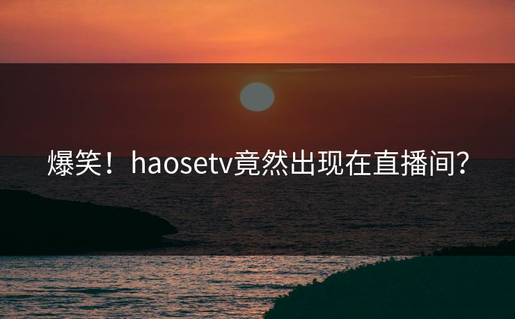 爆笑！haosetv竟然出现在直播间？