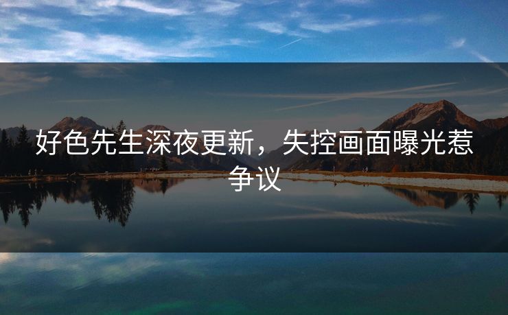 好色先生深夜更新，失控画面曝光惹争议