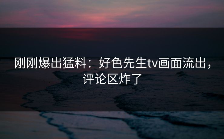 刚刚爆出猛料：好色先生tv画面流出，评论区炸了