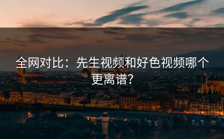 全网对比：先生视频和好色视频哪个更离谱？