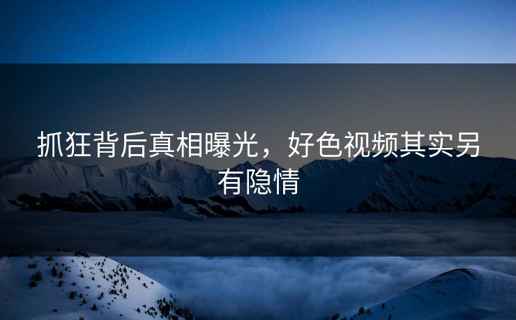 抓狂背后真相曝光，好色视频其实另有隐情