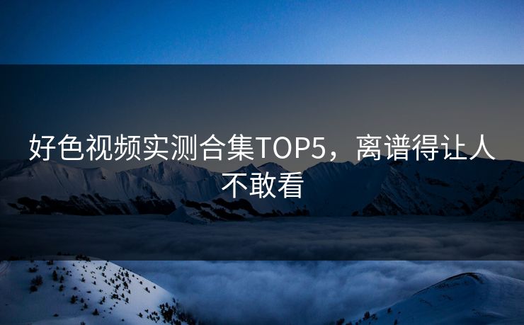 好色视频实测合集TOP5，离谱得让人不敢看