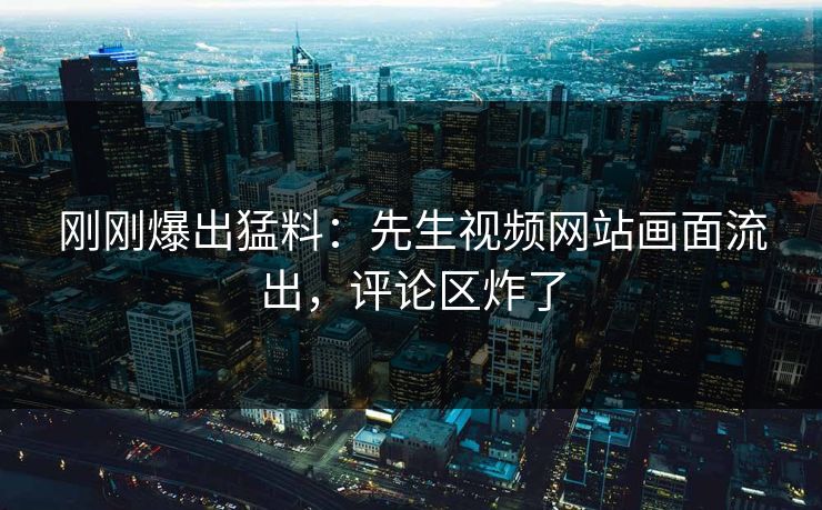 刚刚爆出猛料：先生视频网站画面流出，评论区炸了