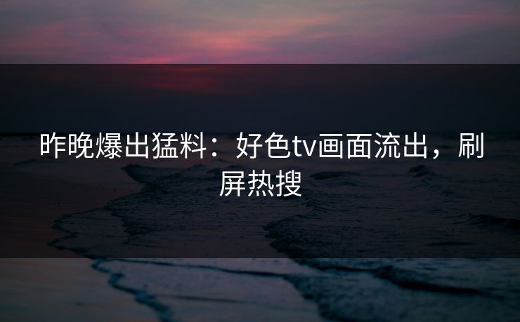 昨晚爆出猛料：好色tv画面流出，刷屏热搜