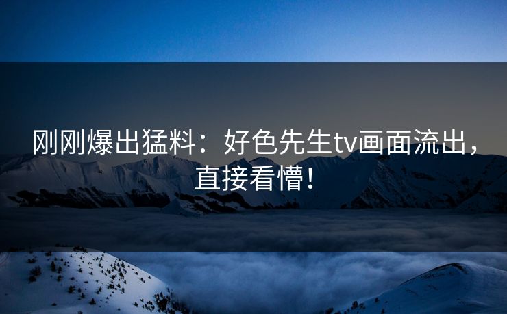 刚刚爆出猛料：好色先生tv画面流出，直接看懵！