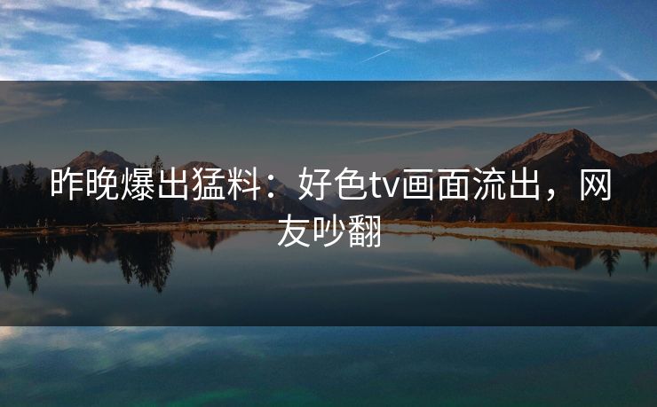 昨晚爆出猛料：好色tv画面流出，网友吵翻