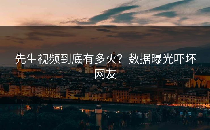 先生视频到底有多火？数据曝光吓坏网友