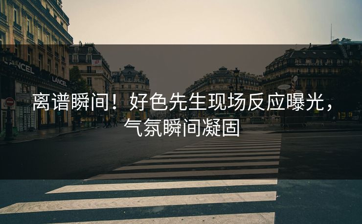 离谱瞬间！好色先生现场反应曝光，气氛瞬间凝固