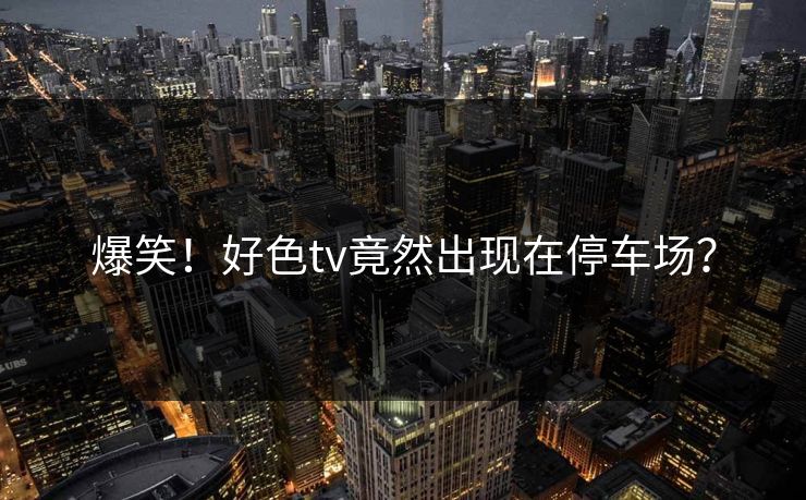 爆笑！好色tv竟然出现在停车场？