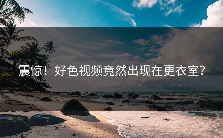 震惊！好色视频竟然出现在更衣室？