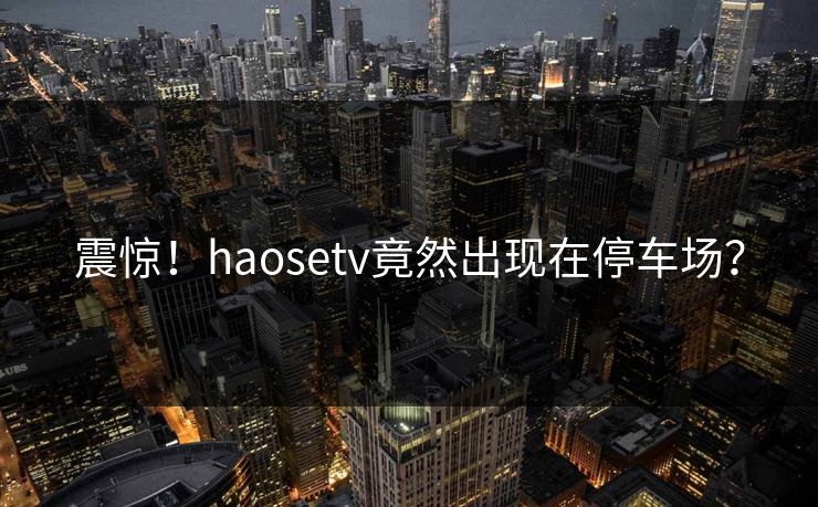 震惊！haosetv竟然出现在停车场？