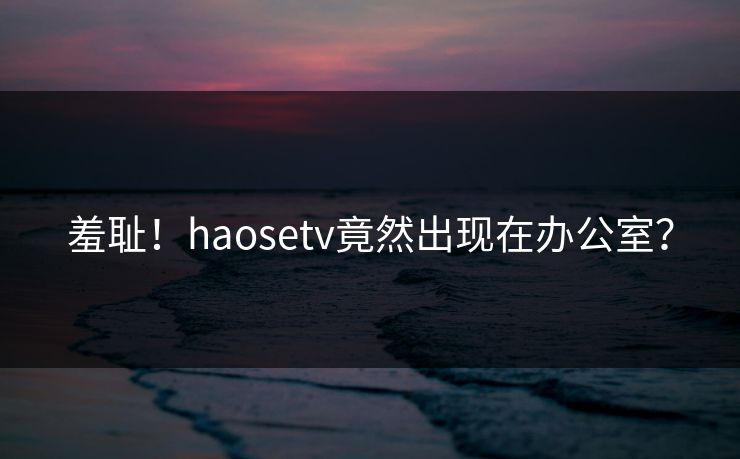 羞耻！haosetv竟然出现在办公室？