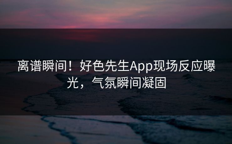 离谱瞬间！好色先生App现场反应曝光，气氛瞬间凝固