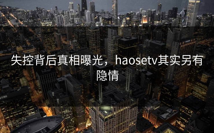 失控背后真相曝光，haosetv其实另有隐情
