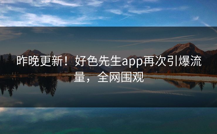 昨晚更新！好色先生app再次引爆流量，全网围观