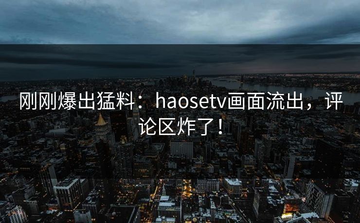 刚刚爆出猛料：haosetv画面流出，评论区炸了！