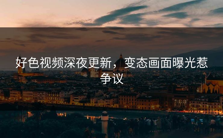 好色视频深夜更新，变态画面曝光惹争议