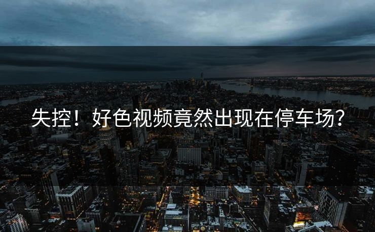 失控！好色视频竟然出现在停车场？