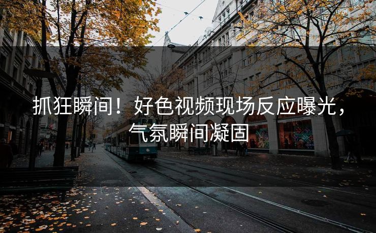 抓狂瞬间！好色视频现场反应曝光，气氛瞬间凝固