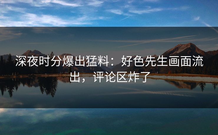 深夜时分爆出猛料：好色先生画面流出，评论区炸了