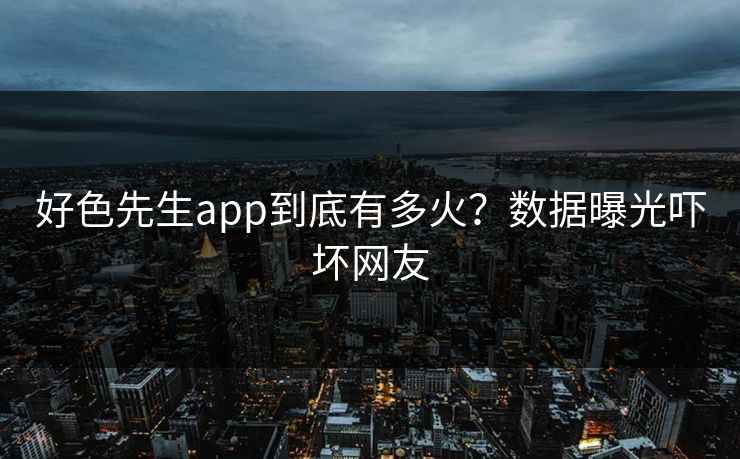 好色先生app到底有多火？数据曝光吓坏网友