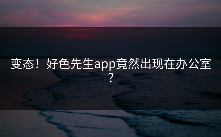 变态！好色先生app竟然出现在办公室？