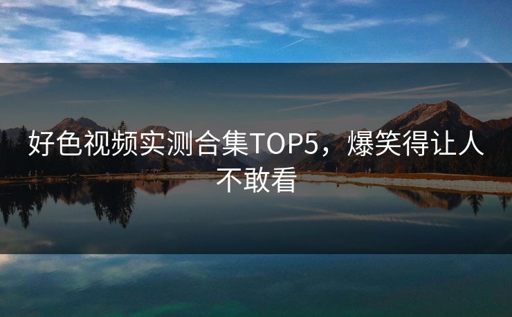 好色视频实测合集TOP5，爆笑得让人不敢看