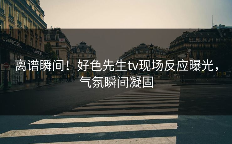 离谱瞬间！好色先生tv现场反应曝光，气氛瞬间凝固