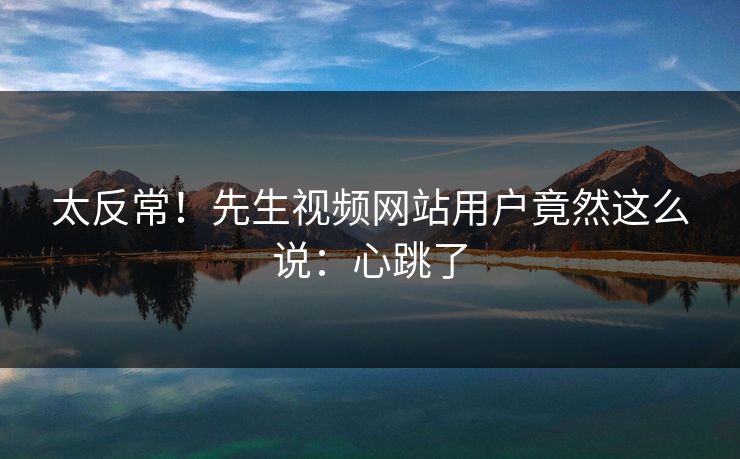 太反常！先生视频网站用户竟然这么说：心跳了