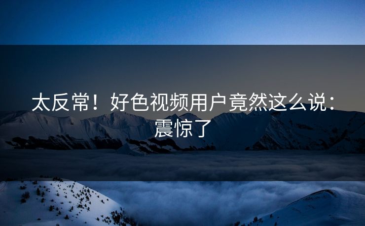 太反常！好色视频用户竟然这么说：震惊了