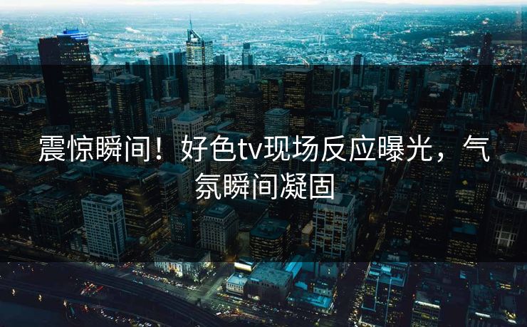 震惊瞬间！好色tv现场反应曝光，气氛瞬间凝固