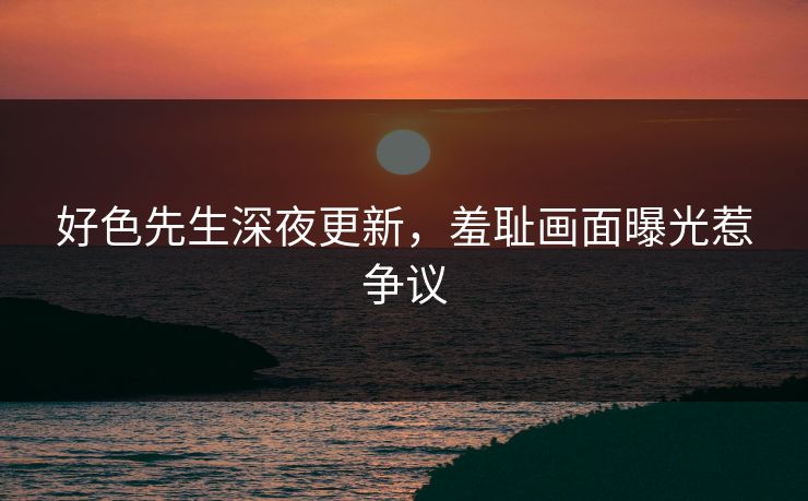 好色先生深夜更新，羞耻画面曝光惹争议