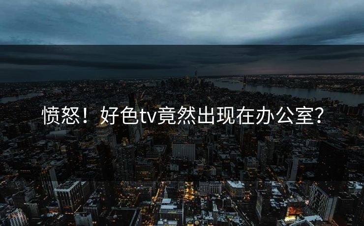 愤怒！好色tv竟然出现在办公室？