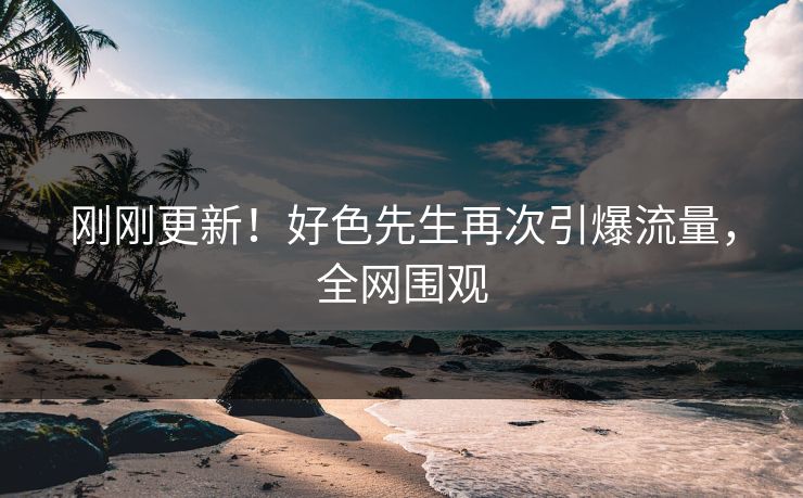 刚刚更新！好色先生再次引爆流量，全网围观