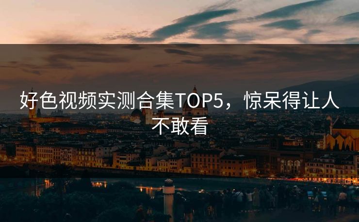 好色视频实测合集TOP5，惊呆得让人不敢看