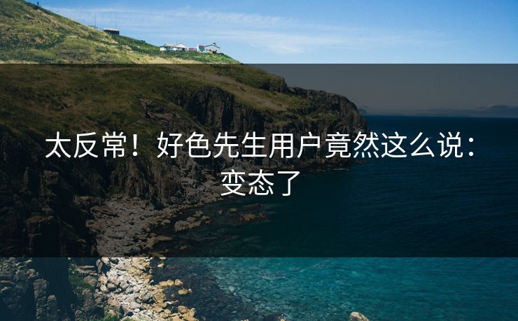 太反常！好色先生用户竟然这么说：变态了