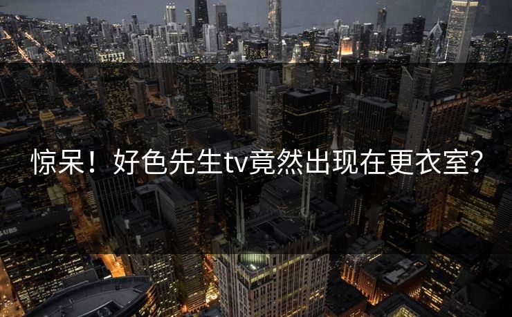 惊呆！好色先生tv竟然出现在更衣室？
