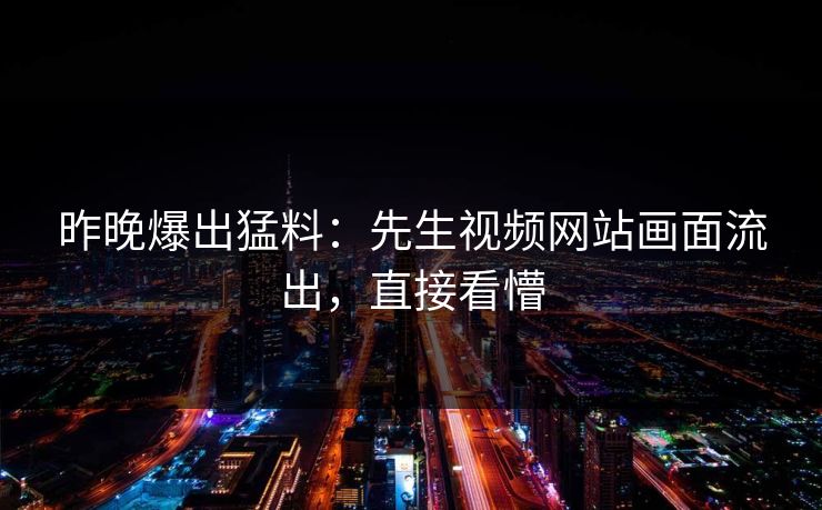 昨晚爆出猛料：先生视频网站画面流出，直接看懵