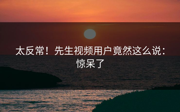 太反常！先生视频用户竟然这么说：惊呆了