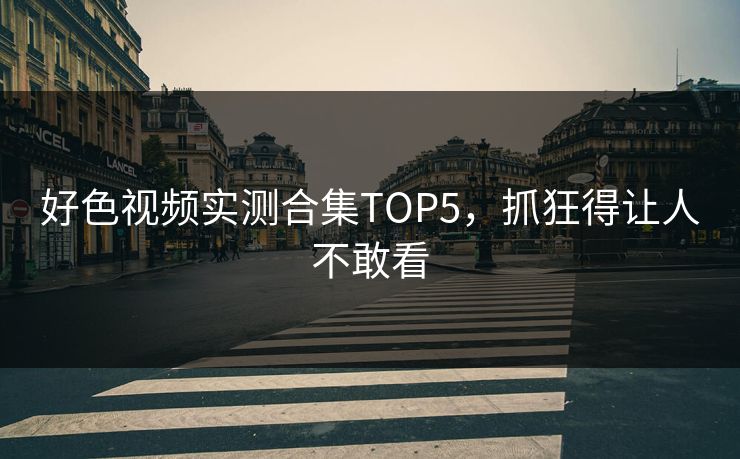好色视频实测合集TOP5，抓狂得让人不敢看