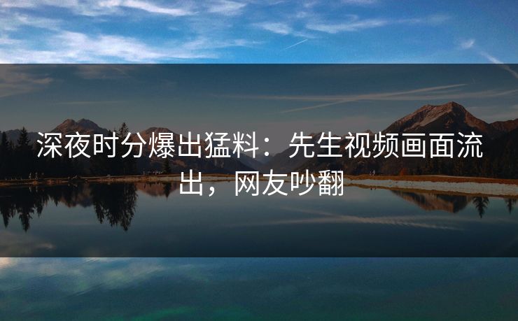 深夜时分爆出猛料：先生视频画面流出，网友吵翻