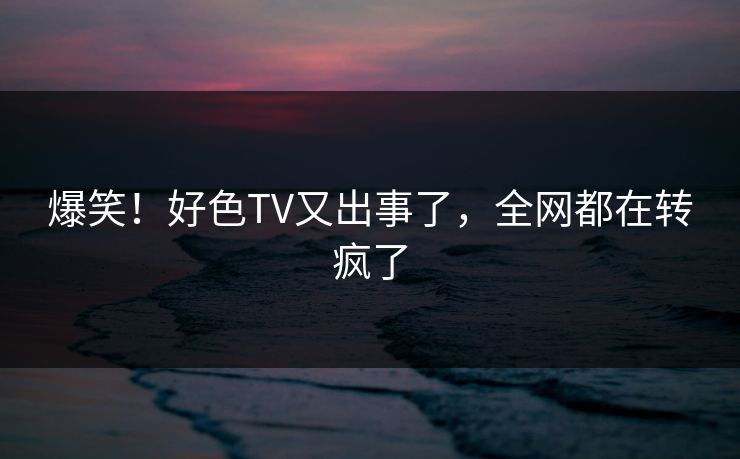 爆笑！好色TV又出事了，全网都在转疯了