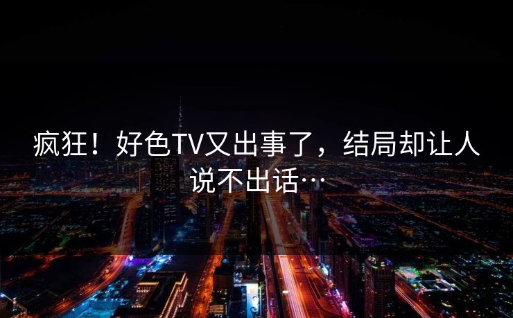 疯狂！好色TV又出事了，结局却让人说不出话…